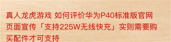 真人龙虎游戏 如何评价华为P40标准版官网页面宣传「支持225W无线快充」实则需要购买配件才可支持