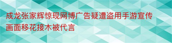 成龙张家辉惊现网博广告疑遭盗用手游宣传画面移花接木被代言