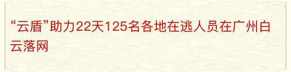 “云盾”助力22天125名各地在逃人员在广州白云落网