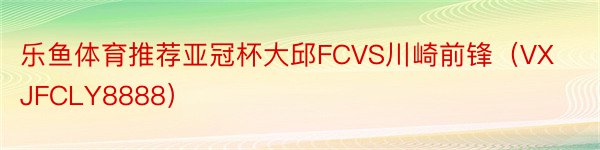乐鱼体育推荐亚冠杯大邱FCVS川崎前锋（VXJFCLY8888）