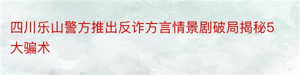 四川乐山警方推出反诈方言情景剧破局揭秘5大骗术